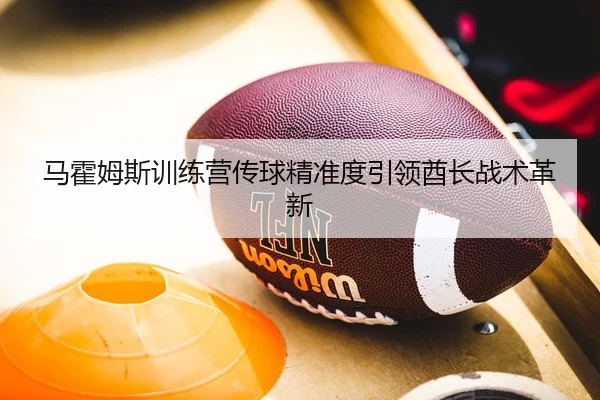 马霍姆斯训练营传球精准度引领酋长战术革新